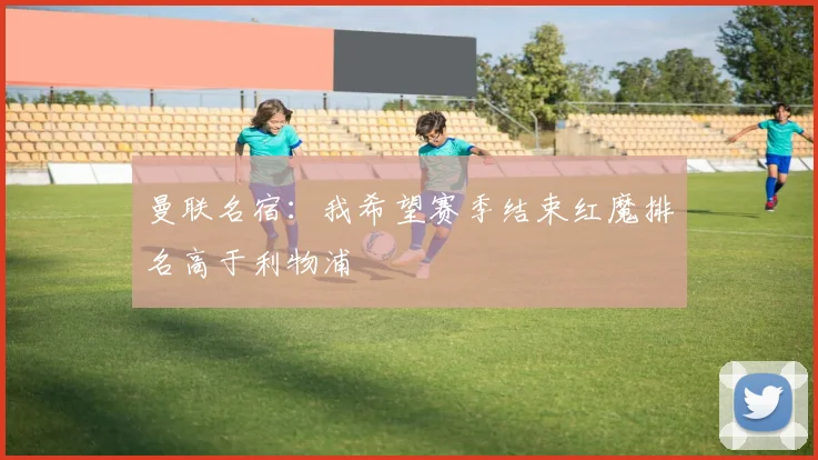 曼联名宿：我希望赛季结束红魔排名高于利物浦